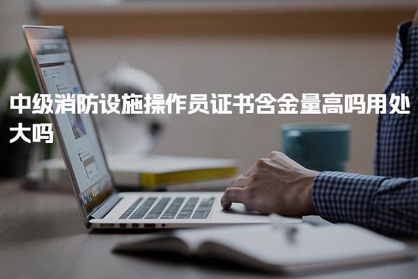 中級消防設(shè)施操作員證書含金量高嗎 用處大嗎