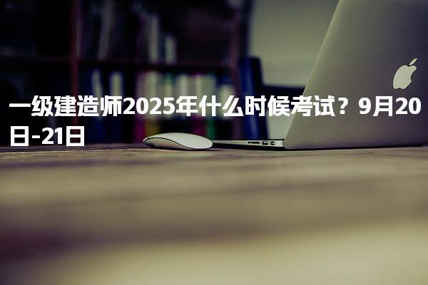 一級建造師2025年什么時候考試？9月20日-21日