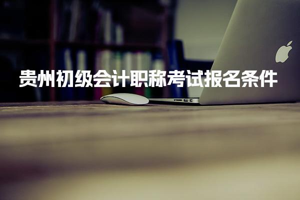 2025年貴州初級會計職稱考試報名條件 考試報名時間