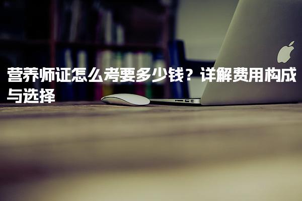 公共營養(yǎng)師證怎么考要多少錢？費(fèi)用構(gòu)成與選擇