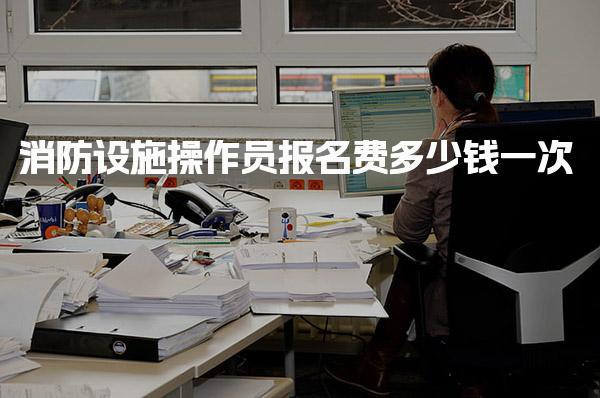消防设施操作员报名费多少钱一次 需要多少