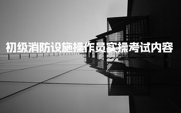 初级消防设施操作员实操考试内容标准是什么