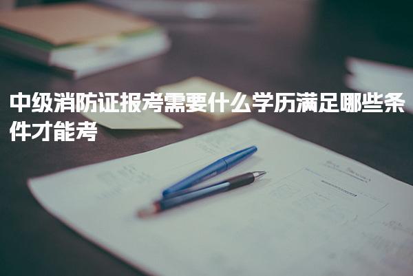 中级消防证报考需要什么学历需要哪些条件才能考