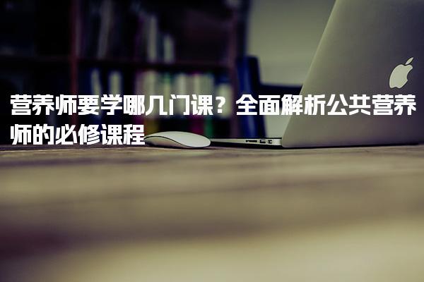 营养师要学哪几门课？全面解析公共营养师的必修课程