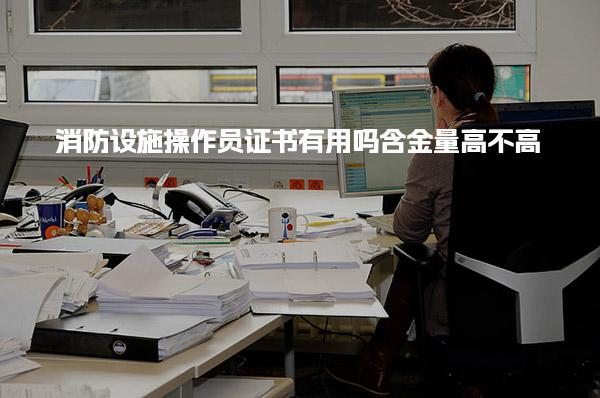 消防设施操作员证书有用吗 含金量高不高
