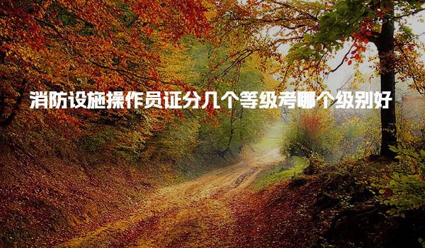 消防设施操作员证分几个等级 考哪个级别好