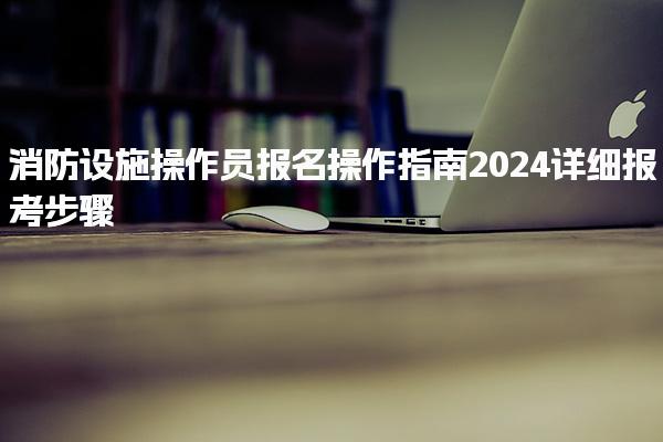 消防设施操作员报名操作指南 详细报考步骤