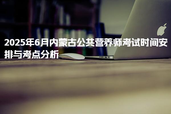 2025年6月内蒙古公共营养师考试时间安排与考点分析