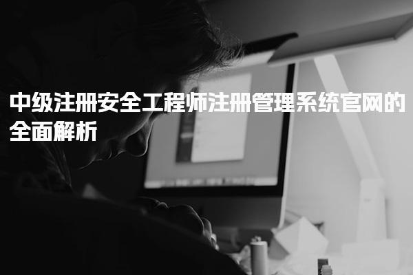 中级注册安全工程师注册管理系统官网的全面解析与使用指南