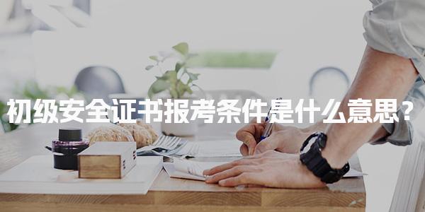 初级安全证书报考条件是什么意思？解读报名资格与考试科目