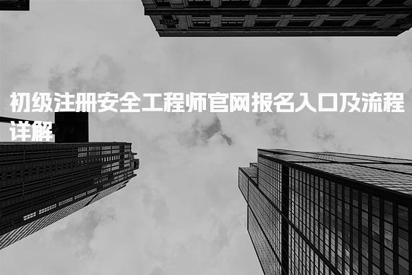 2025年初级注册安全工程师官网报名入口及流程详解