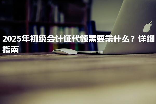 2025年初级会计证代领需要带什么？详细指南