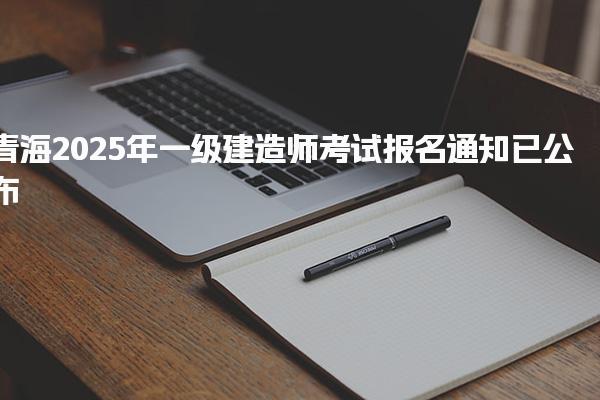 青海2025年一级建造师考试报名通知已公布 报名时间为6月13日起报名