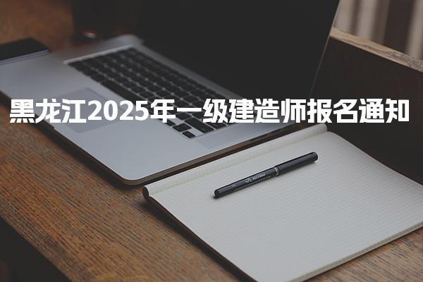 黑龙江2025年一级建造师报名通知 报名时间为6月13日-23日