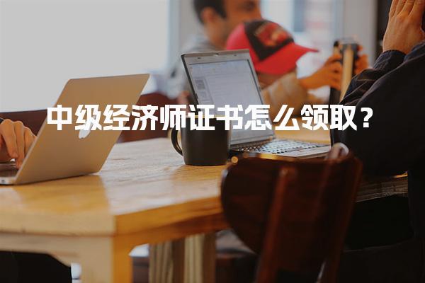 中级经济师证书怎么领取？证书有效期多久