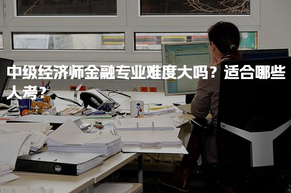 中级经济师金融专业难度大吗？适合哪些人考？