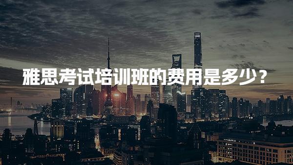 雅思考试培训班的费用是多少？