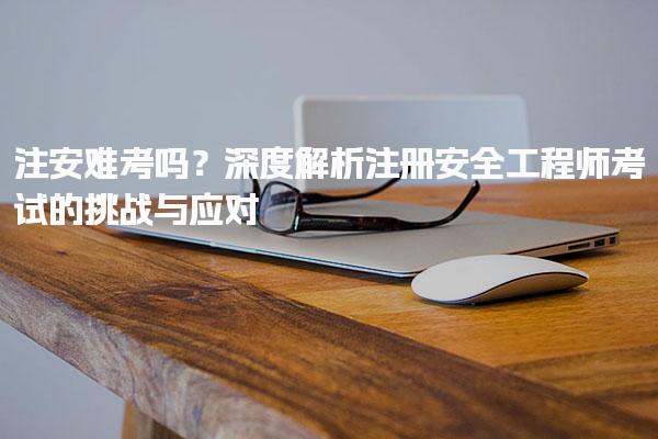 注安难考吗？深度解析注册安全工程师考试的挑战与应对