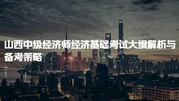 山西中级经济师25年经济基础考试大纲解析与备考策略
