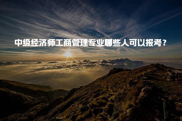中级经济师工商管理专业哪些人可以报考？