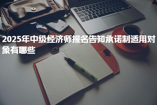 2025年中级经济师报名告知承诺制适用对象有哪些