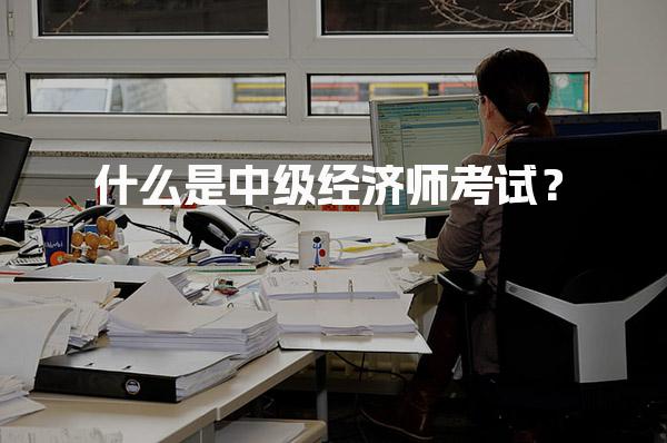 什么是中级经济师考试？和初级、高级有什么区别？