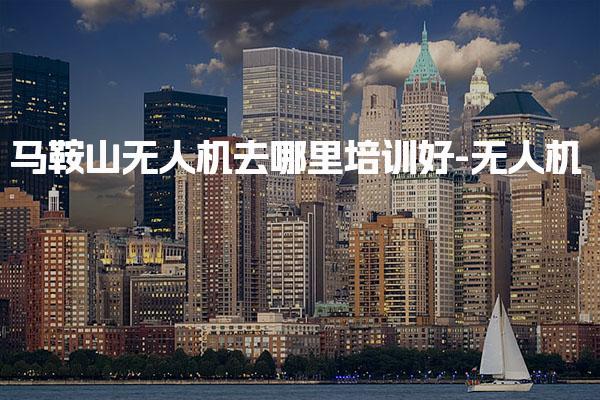 马鞍山无人机去哪里培训好-无人机