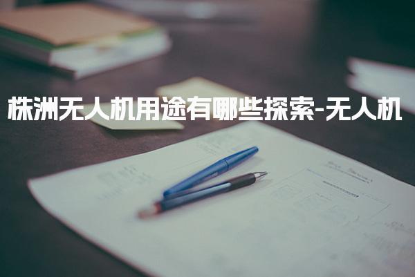 株洲无人机用途有哪些探索-无人机