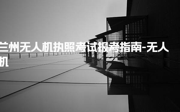 兰州无人机执照考试报考指南-无人机
