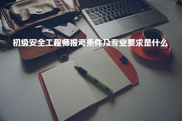 初级安全工程师报考条件及专业要求是什么？详细解析与指导