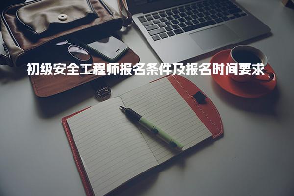 2025年初级安全工程师报名条件及报名时间要求，助力顺利通过考试