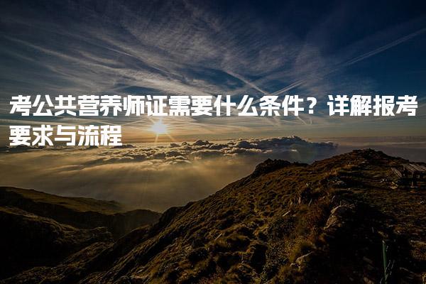 2025年9月考公共营养师证需要什么条件？详解报考要求与流程