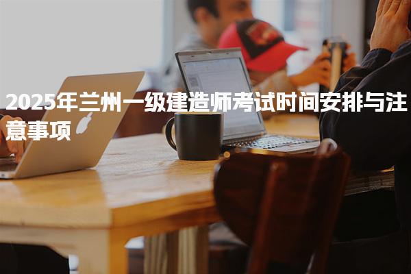 2025年兰州一级建造师考试时间安排与注意事项