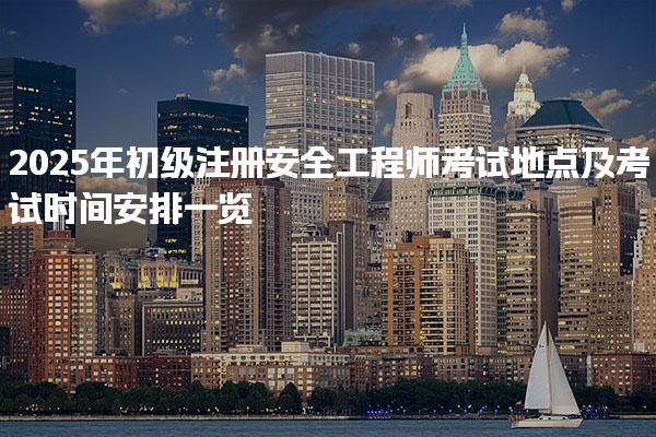 2025年初级注册安全工程师考试地点及考试时间安排一览