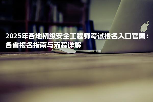 2025年各地初级安全工程师考试报名入口官网：各省报名指南与流程详解