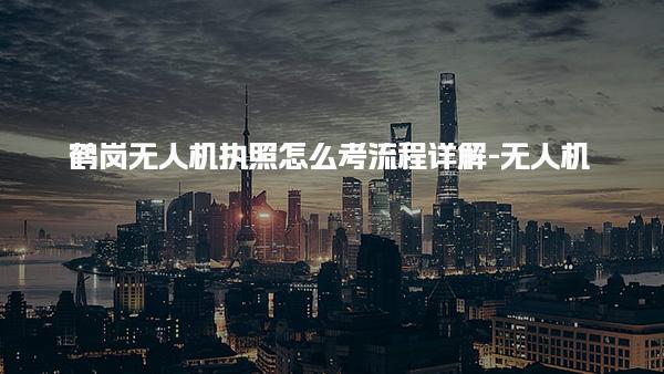 鹤岗无人机执照怎么考流程详解-无人机