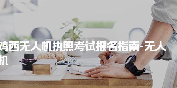 鸡西无人机执照考试报名指南-无人机