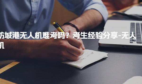 防城港无人机难考吗？考生经验分享-无人机
