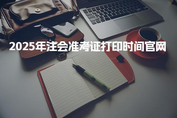 2025年注会准考证打印时间官网：8月5日-20日