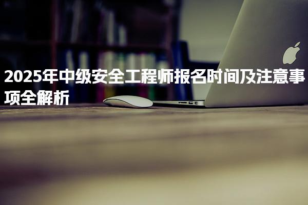 2025年中级安全工程师报名时间及注意事项全解析