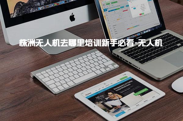 株洲无人机去哪里培训新手必看-无人机