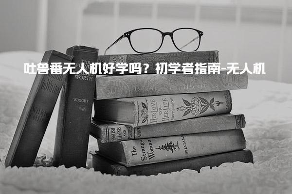 吐鲁番无人机好学吗？初学者指南-无人机