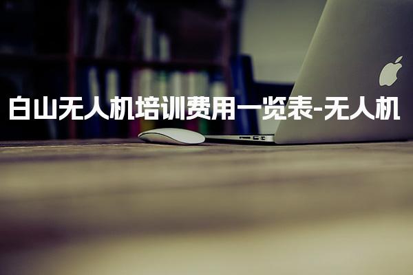 白山无人机培训费用一览表-无人机