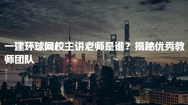 一建环球网校主讲老师是谁？揭秘优秀教师团队