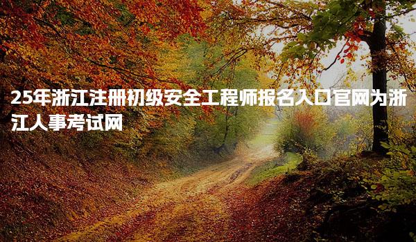 25年浙江注册初级安全工程师报名入口官网为浙江人事考试网