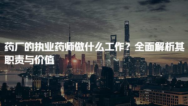 药厂的执业药师做什么工作？全面解析其职责与价值