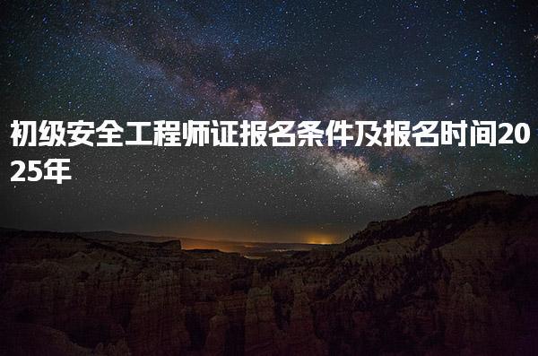 初级安全工程师证报名条件及报名时间2025年，助你顺利通过考试