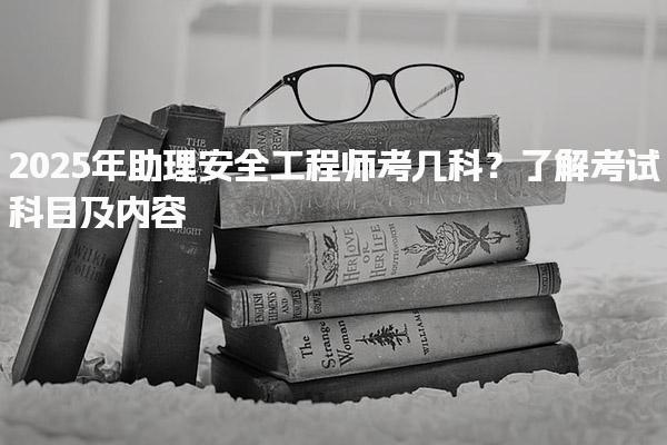 2025年助理安全工程师考几科？了解考试科目及内容