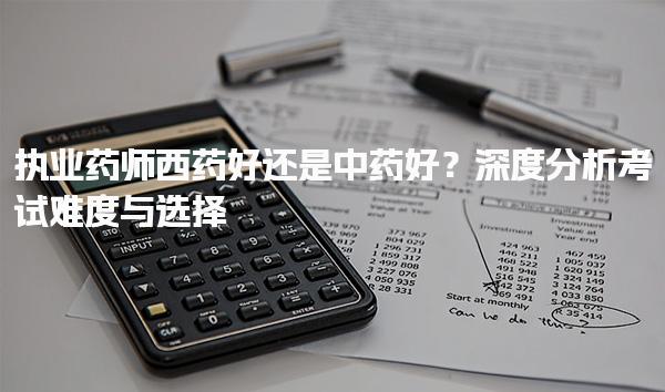 执业药师西药好还是中药好？深度分析考试难度与选择