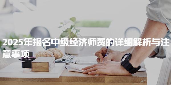 2025年报名中级经济师费的详细解析与注意事项